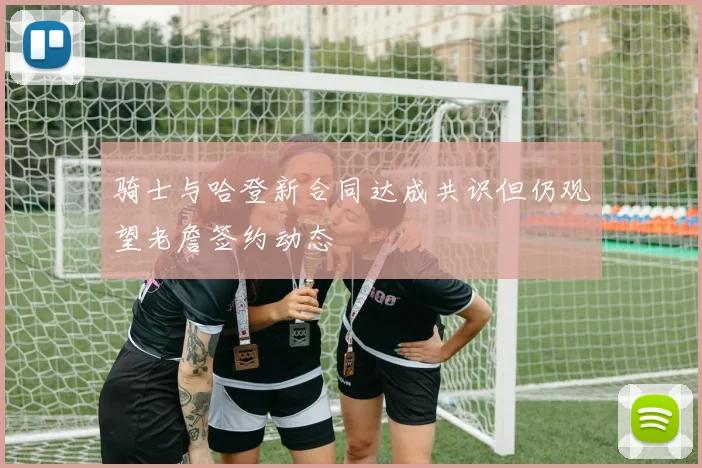 骑士与哈登新合同达成共识但仍观望老詹签约动态