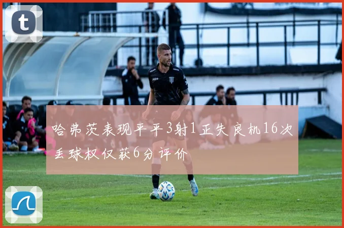 哈弗茨表现平平3射1正失良机16次丢球权仅获6分评价