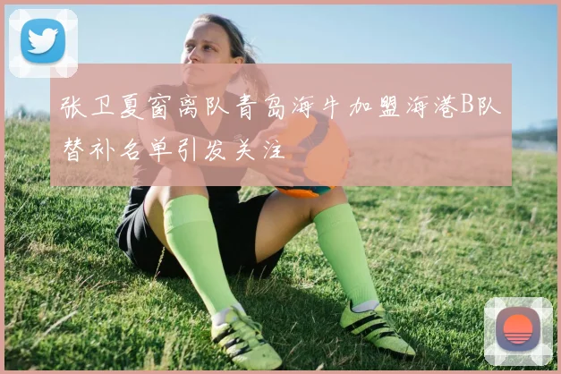 张卫夏窗离队青岛海牛加盟海港B队替补名单引发关注