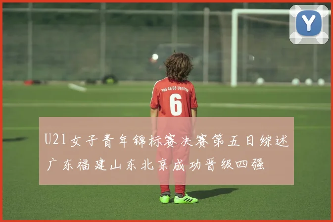 U21女子青年锦标赛决赛第五日综述广东福建山东北京成功晋级四强