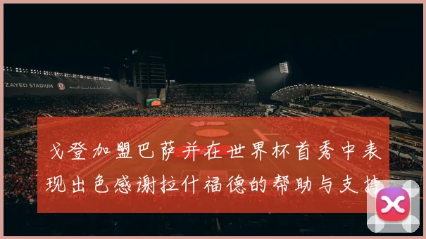 戈登加盟巴萨并在世界杯首秀中表现出色感谢拉什福德的帮助与支持