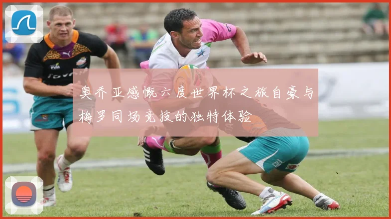 奥乔亚感慨六度世界杯之旅自豪与梅罗同场竞技的独特体验