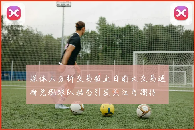 媒体人分析交易截止日前大交易逐渐兑现球队动态引发关注与期待