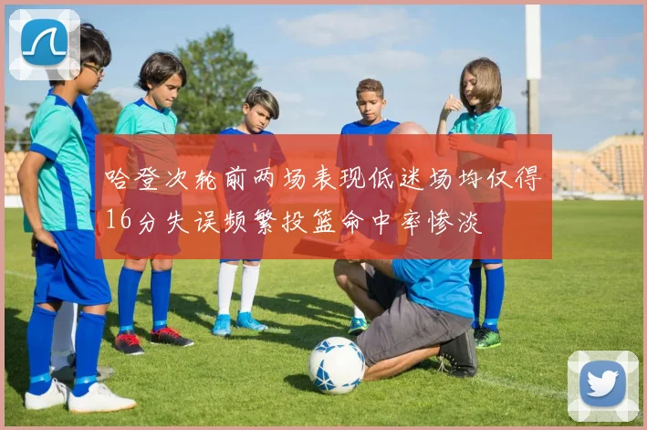 哈登次轮前两场表现低迷场均仅得16分失误频繁投篮命中率惨淡