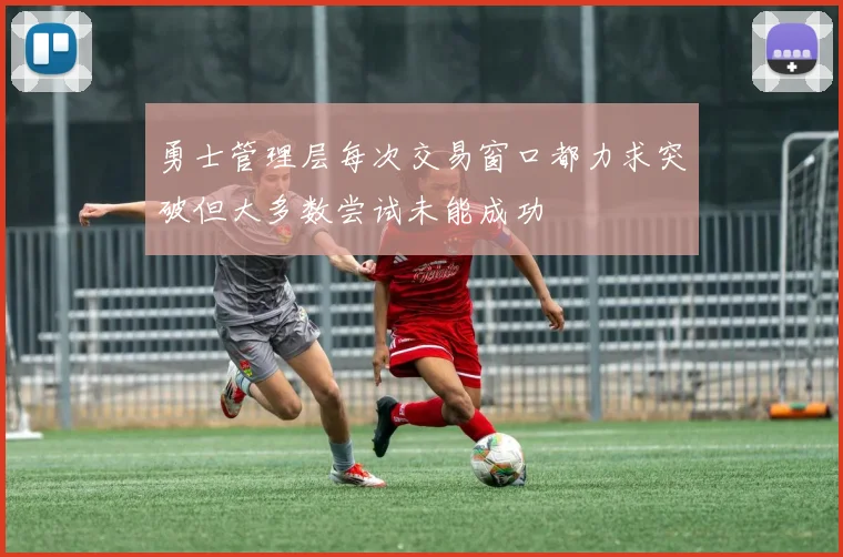 勇士管理层每次交易窗口都力求突破但大多数尝试未能成功