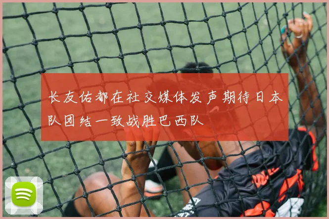长友佑都在社交媒体发声期待日本队团结一致战胜巴西队