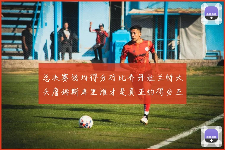 总决赛场均得分对比乔丹杜兰特大头詹姆斯库里谁才是真正的得分王