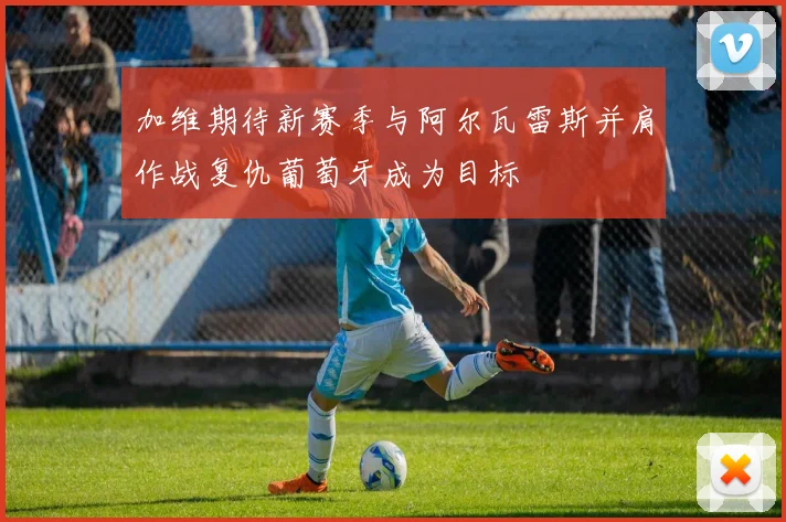 加维期待新赛季与阿尔瓦雷斯并肩作战复仇葡萄牙成为目标
