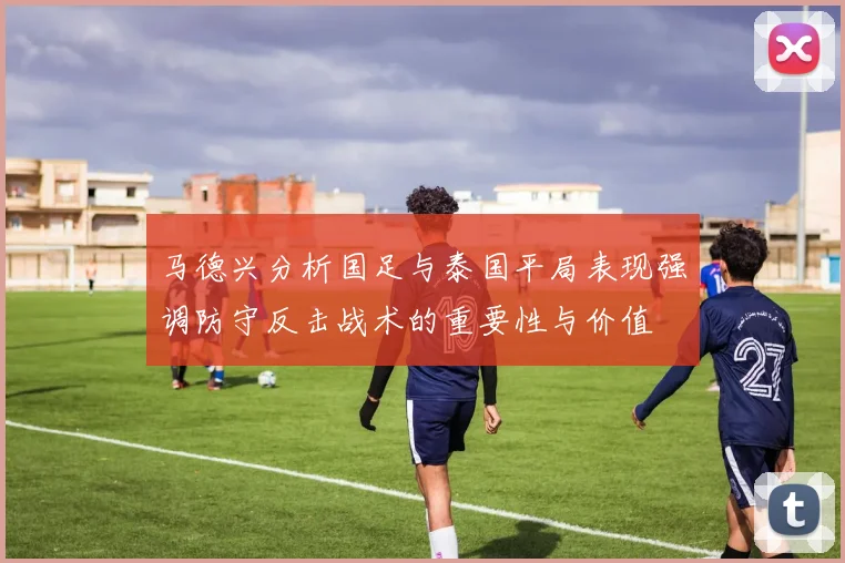 马德兴分析国足与泰国平局表现强调防守反击战术的重要性与价值