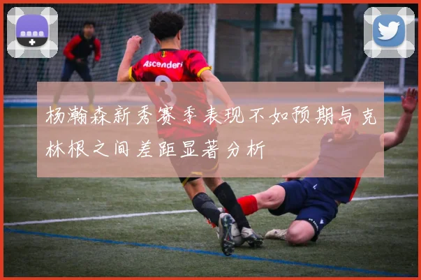 杨瀚森新秀赛季表现不如预期与克林根之间差距显著分析