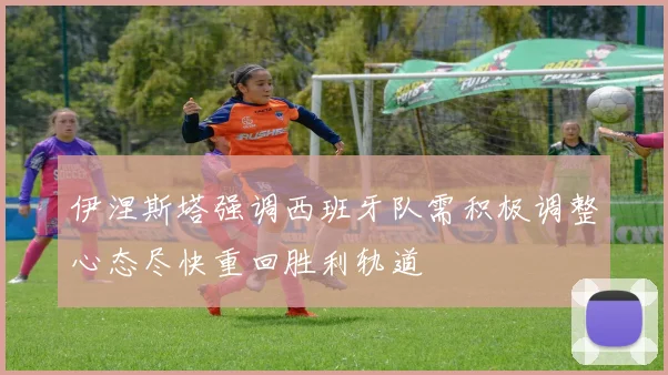 伊涅斯塔强调西班牙队需积极调整心态尽快重回胜利轨道