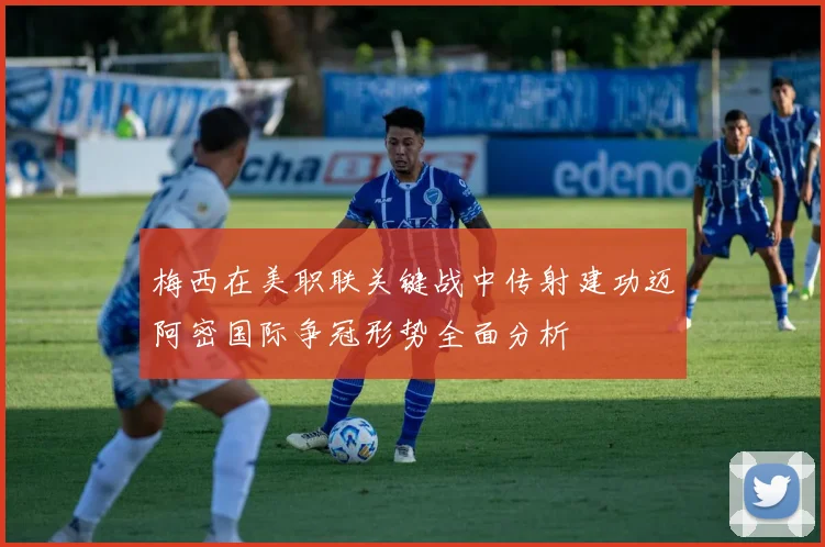 梅西在美职联关键战中传射建功迈阿密国际争冠形势全面分析